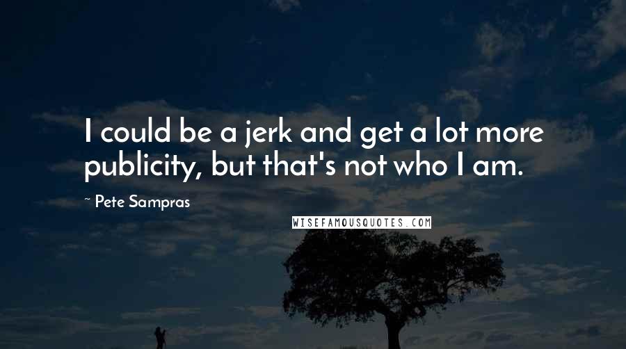 Pete Sampras Quotes: I could be a jerk and get a lot more publicity, but that's not who I am.