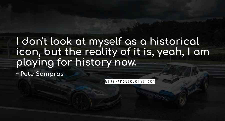 Pete Sampras Quotes: I don't look at myself as a historical icon, but the reality of it is, yeah, I am playing for history now.