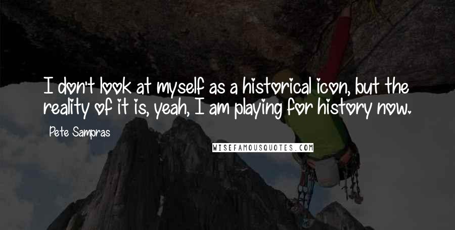 Pete Sampras Quotes: I don't look at myself as a historical icon, but the reality of it is, yeah, I am playing for history now.