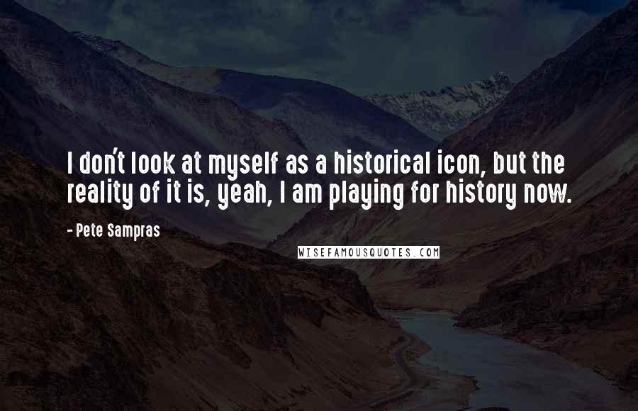 Pete Sampras Quotes: I don't look at myself as a historical icon, but the reality of it is, yeah, I am playing for history now.