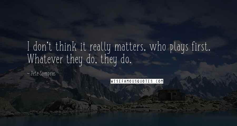 Pete Sampras Quotes: I don't think it really matters, who plays first. Whatever they do, they do.