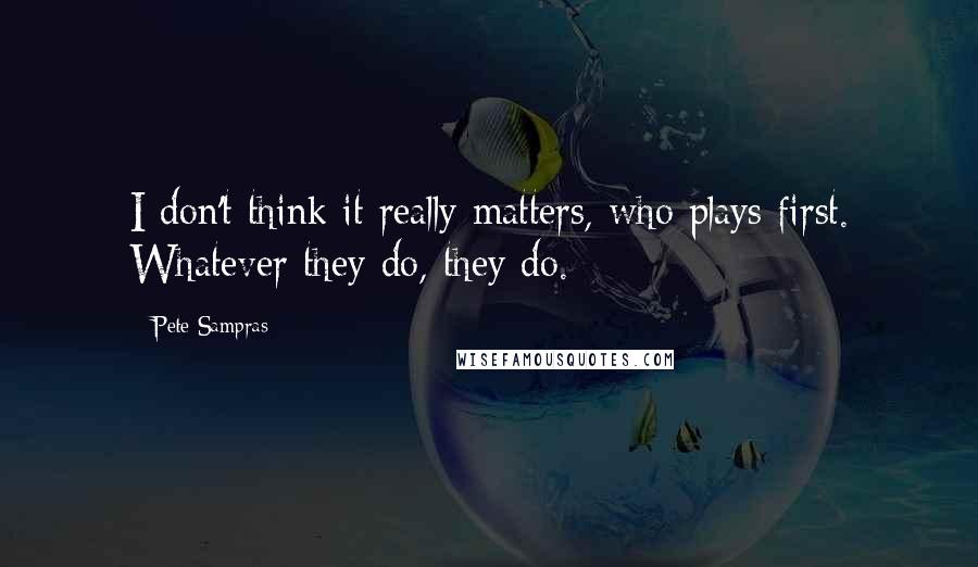 Pete Sampras Quotes: I don't think it really matters, who plays first. Whatever they do, they do.