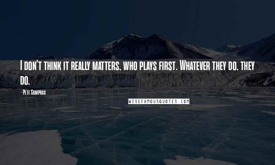 Pete Sampras Quotes: I don't think it really matters, who plays first. Whatever they do, they do.