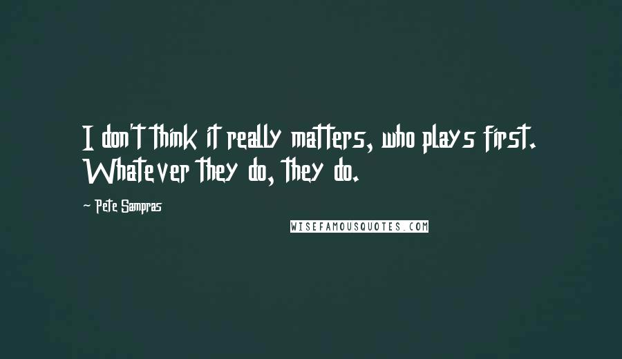 Pete Sampras Quotes: I don't think it really matters, who plays first. Whatever they do, they do.