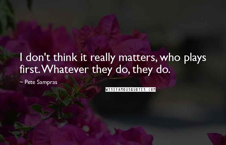 Pete Sampras Quotes: I don't think it really matters, who plays first. Whatever they do, they do.