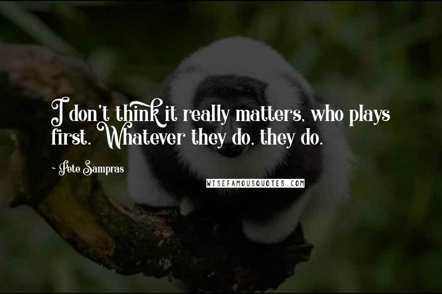 Pete Sampras Quotes: I don't think it really matters, who plays first. Whatever they do, they do.