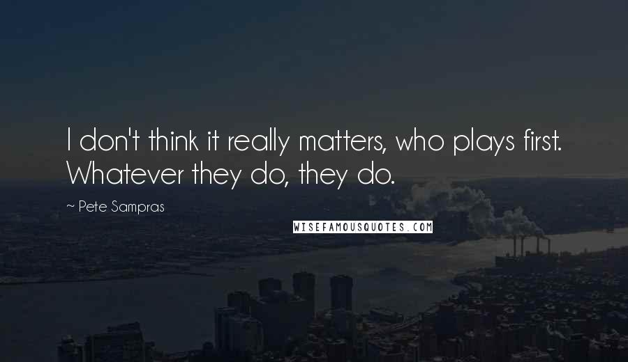 Pete Sampras Quotes: I don't think it really matters, who plays first. Whatever they do, they do.