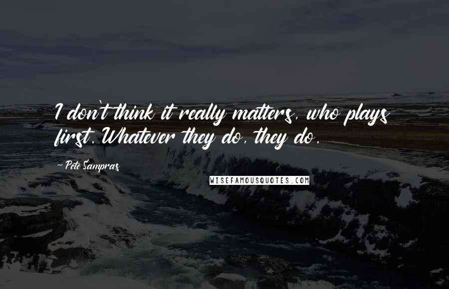 Pete Sampras Quotes: I don't think it really matters, who plays first. Whatever they do, they do.