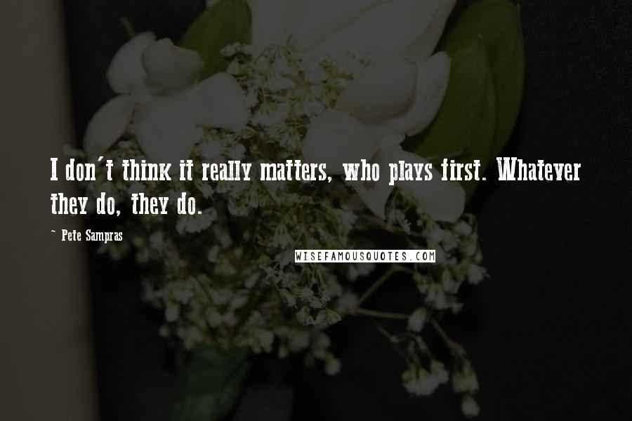 Pete Sampras Quotes: I don't think it really matters, who plays first. Whatever they do, they do.