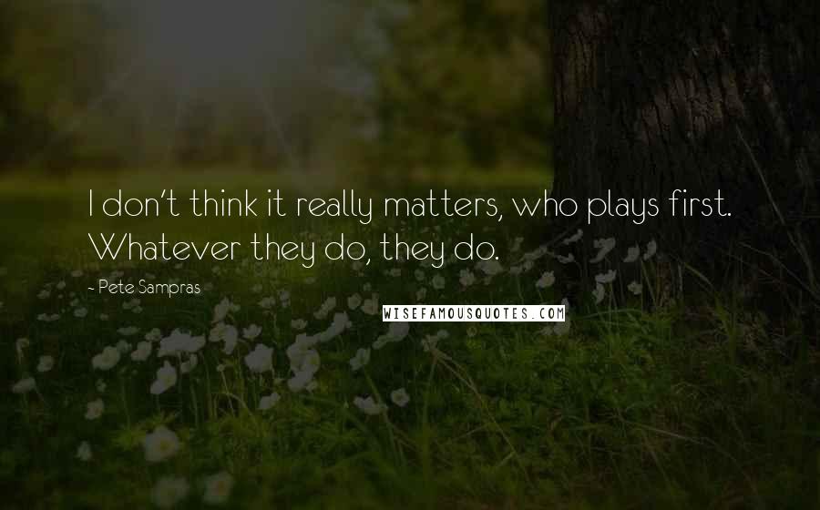 Pete Sampras Quotes: I don't think it really matters, who plays first. Whatever they do, they do.