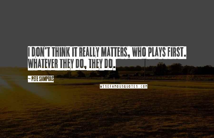 Pete Sampras Quotes: I don't think it really matters, who plays first. Whatever they do, they do.