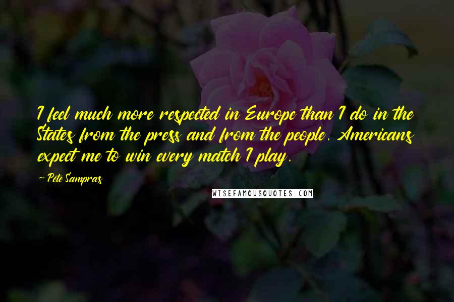 Pete Sampras Quotes: I feel much more respected in Europe than I do in the States from the press and from the people. Americans expect me to win every match I play.