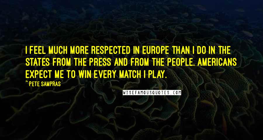 Pete Sampras Quotes: I feel much more respected in Europe than I do in the States from the press and from the people. Americans expect me to win every match I play.
