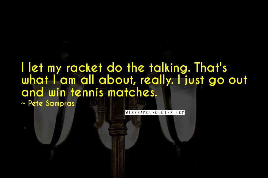 Pete Sampras Quotes: I let my racket do the talking. That's what I am all about, really. I just go out and win tennis matches.