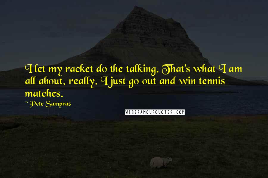 Pete Sampras Quotes: I let my racket do the talking. That's what I am all about, really. I just go out and win tennis matches.