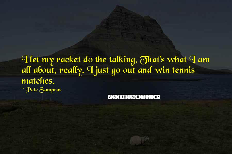 Pete Sampras Quotes: I let my racket do the talking. That's what I am all about, really. I just go out and win tennis matches.