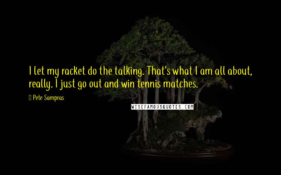 Pete Sampras Quotes: I let my racket do the talking. That's what I am all about, really. I just go out and win tennis matches.