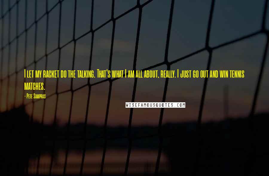 Pete Sampras Quotes: I let my racket do the talking. That's what I am all about, really. I just go out and win tennis matches.