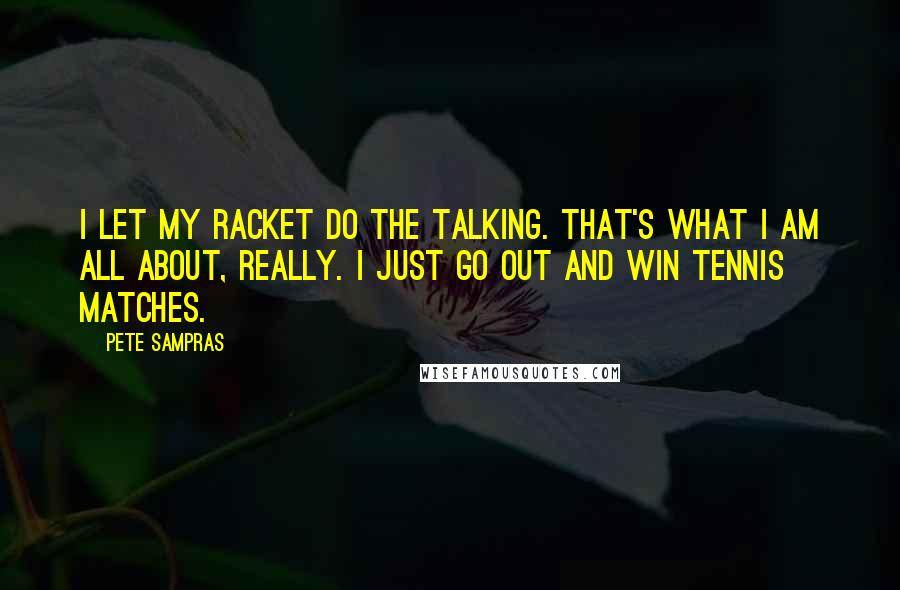 Pete Sampras Quotes: I let my racket do the talking. That's what I am all about, really. I just go out and win tennis matches.