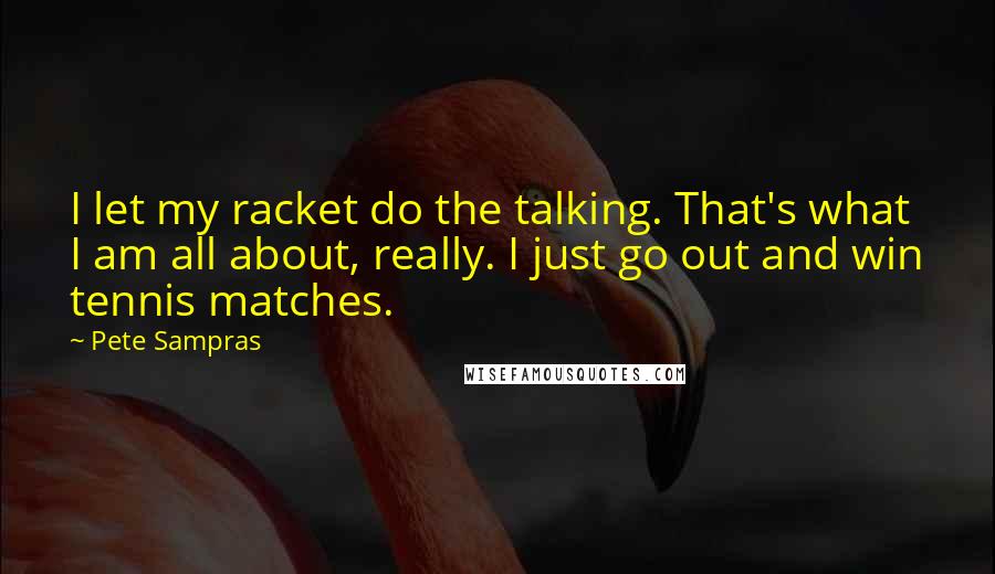 Pete Sampras Quotes: I let my racket do the talking. That's what I am all about, really. I just go out and win tennis matches.