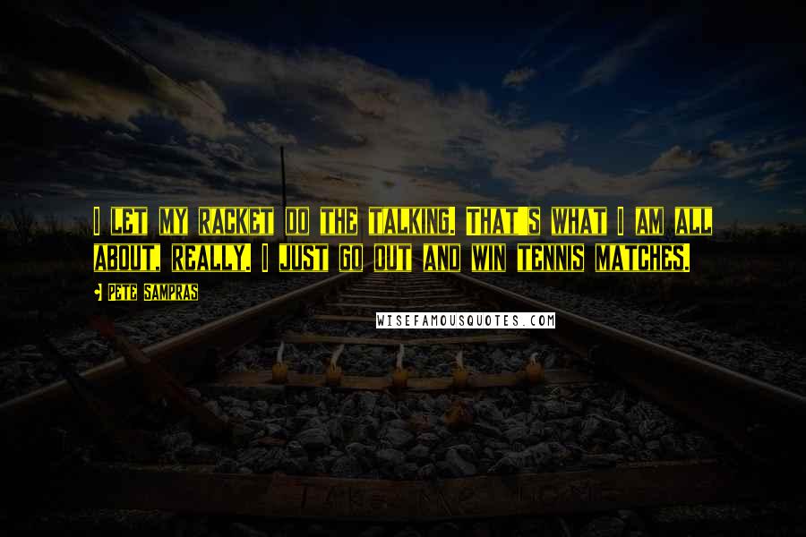 Pete Sampras Quotes: I let my racket do the talking. That's what I am all about, really. I just go out and win tennis matches.