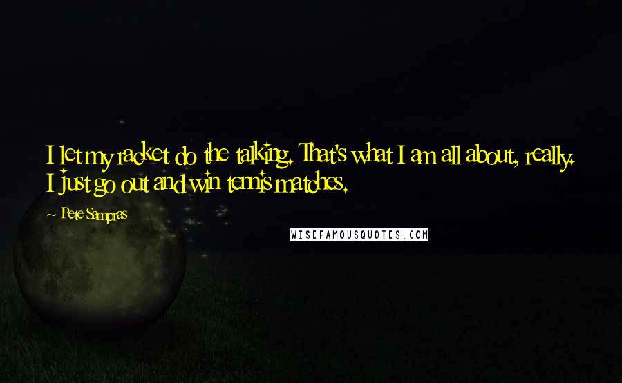 Pete Sampras Quotes: I let my racket do the talking. That's what I am all about, really. I just go out and win tennis matches.