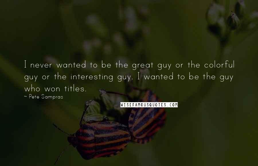 Pete Sampras Quotes: I never wanted to be the great guy or the colorful guy or the interesting guy. I wanted to be the guy who won titles.