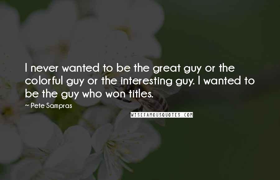 Pete Sampras Quotes: I never wanted to be the great guy or the colorful guy or the interesting guy. I wanted to be the guy who won titles.