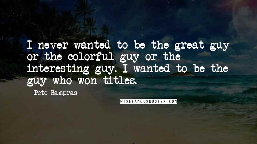 Pete Sampras Quotes: I never wanted to be the great guy or the colorful guy or the interesting guy. I wanted to be the guy who won titles.