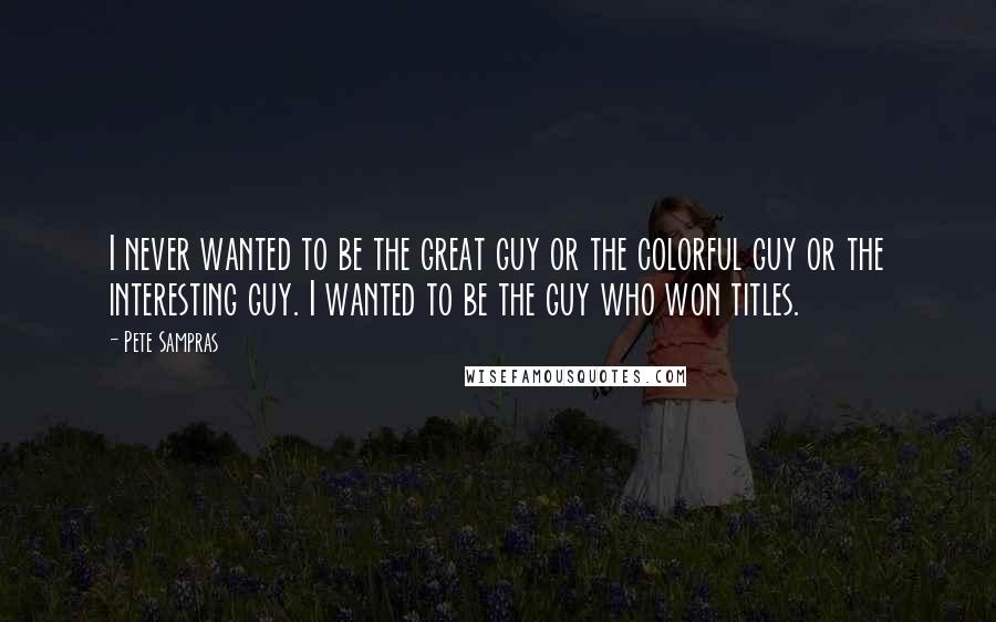 Pete Sampras Quotes: I never wanted to be the great guy or the colorful guy or the interesting guy. I wanted to be the guy who won titles.