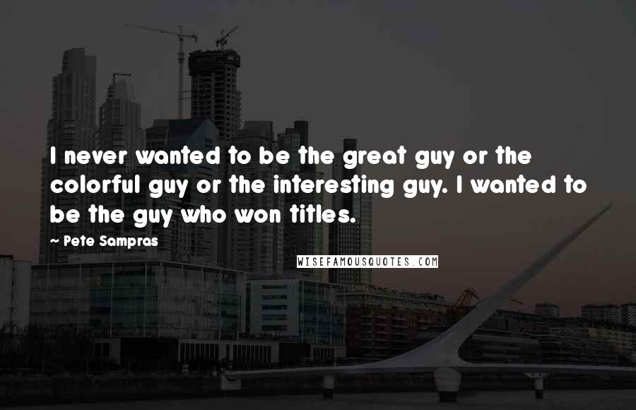 Pete Sampras Quotes: I never wanted to be the great guy or the colorful guy or the interesting guy. I wanted to be the guy who won titles.