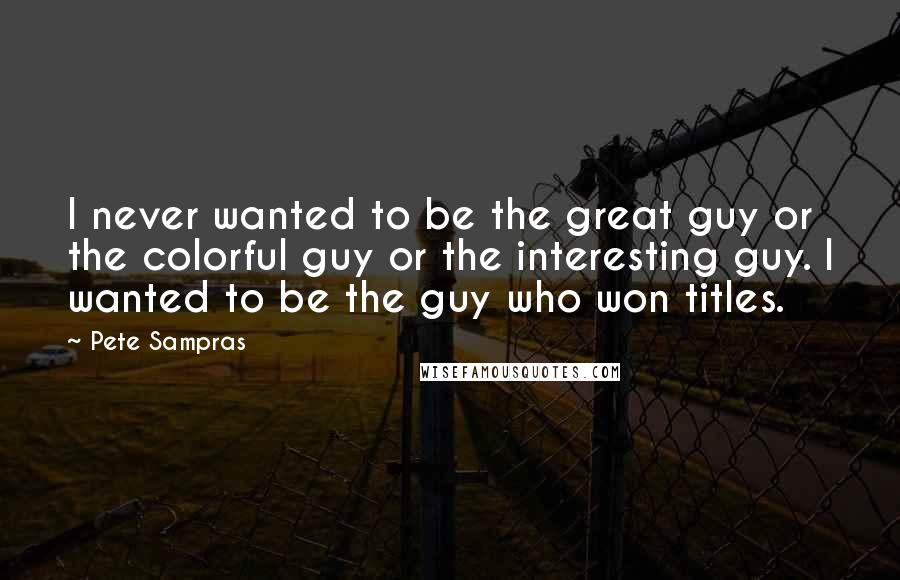 Pete Sampras Quotes: I never wanted to be the great guy or the colorful guy or the interesting guy. I wanted to be the guy who won titles.