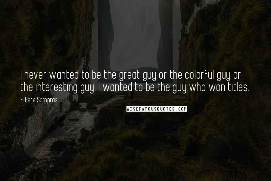 Pete Sampras Quotes: I never wanted to be the great guy or the colorful guy or the interesting guy. I wanted to be the guy who won titles.