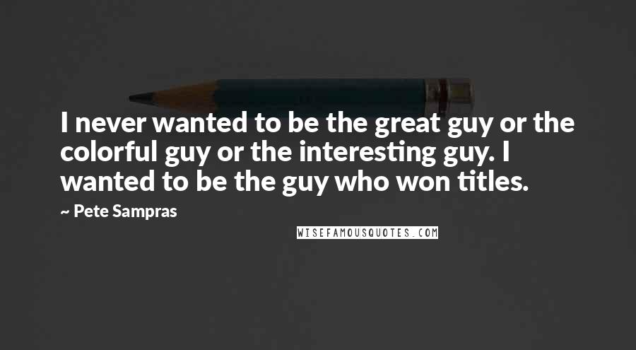 Pete Sampras Quotes: I never wanted to be the great guy or the colorful guy or the interesting guy. I wanted to be the guy who won titles.