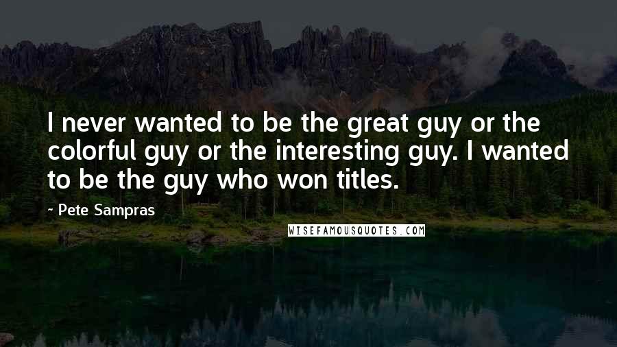 Pete Sampras Quotes: I never wanted to be the great guy or the colorful guy or the interesting guy. I wanted to be the guy who won titles.