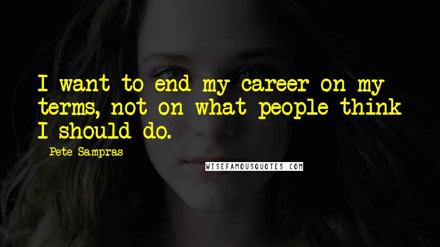 Pete Sampras Quotes: I want to end my career on my terms, not on what people think I should do.