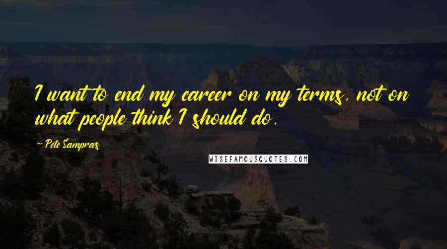 Pete Sampras Quotes: I want to end my career on my terms, not on what people think I should do.