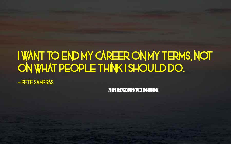 Pete Sampras Quotes: I want to end my career on my terms, not on what people think I should do.