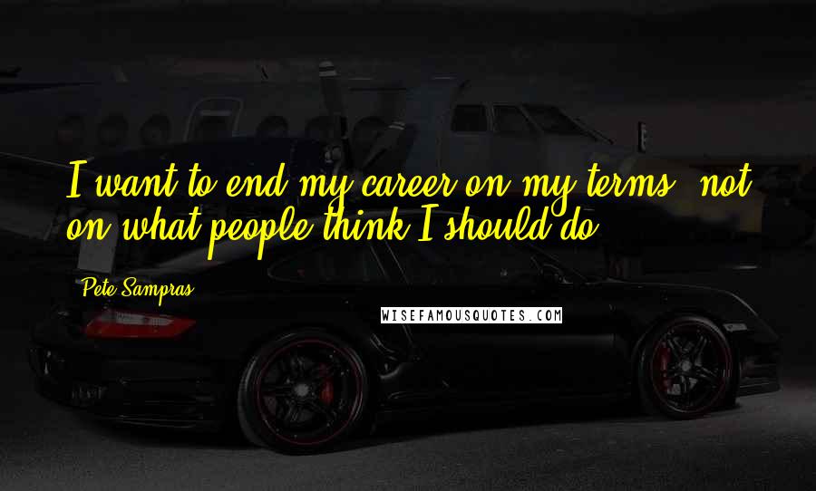 Pete Sampras Quotes: I want to end my career on my terms, not on what people think I should do.