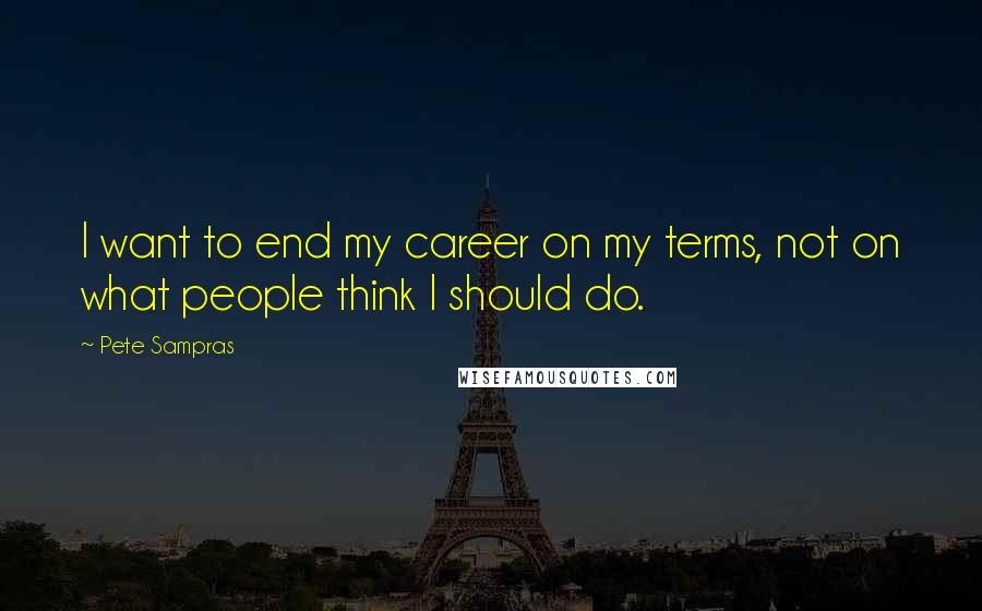 Pete Sampras Quotes: I want to end my career on my terms, not on what people think I should do.