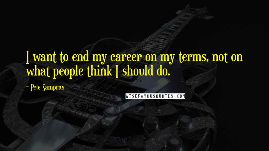 Pete Sampras Quotes: I want to end my career on my terms, not on what people think I should do.