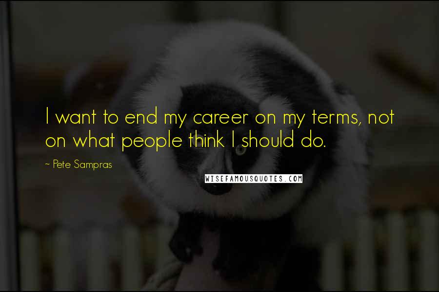 Pete Sampras Quotes: I want to end my career on my terms, not on what people think I should do.