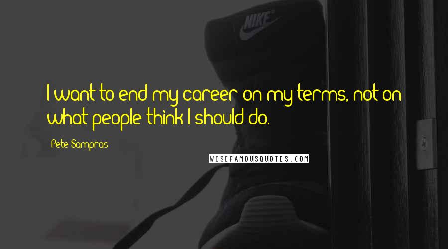 Pete Sampras Quotes: I want to end my career on my terms, not on what people think I should do.