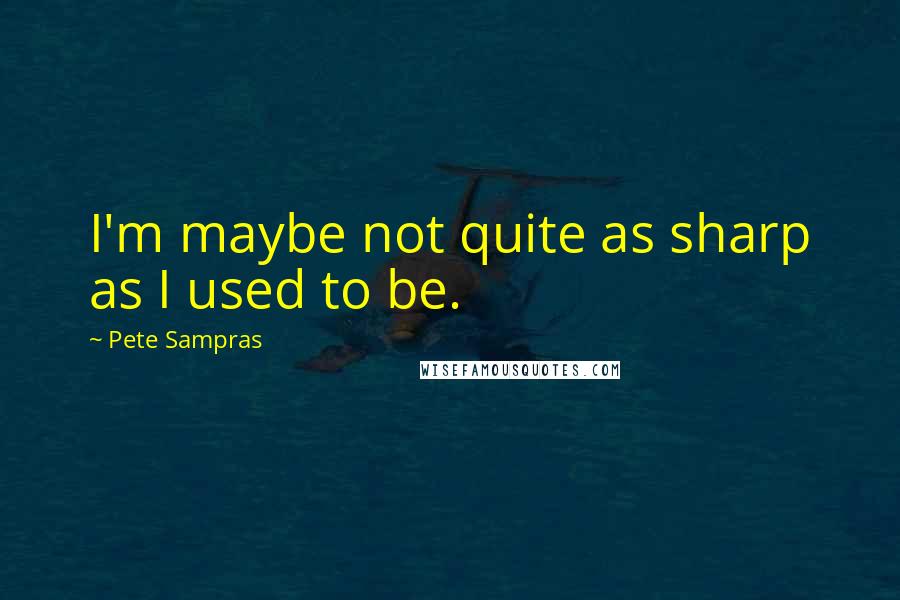 Pete Sampras Quotes: I'm maybe not quite as sharp as I used to be.