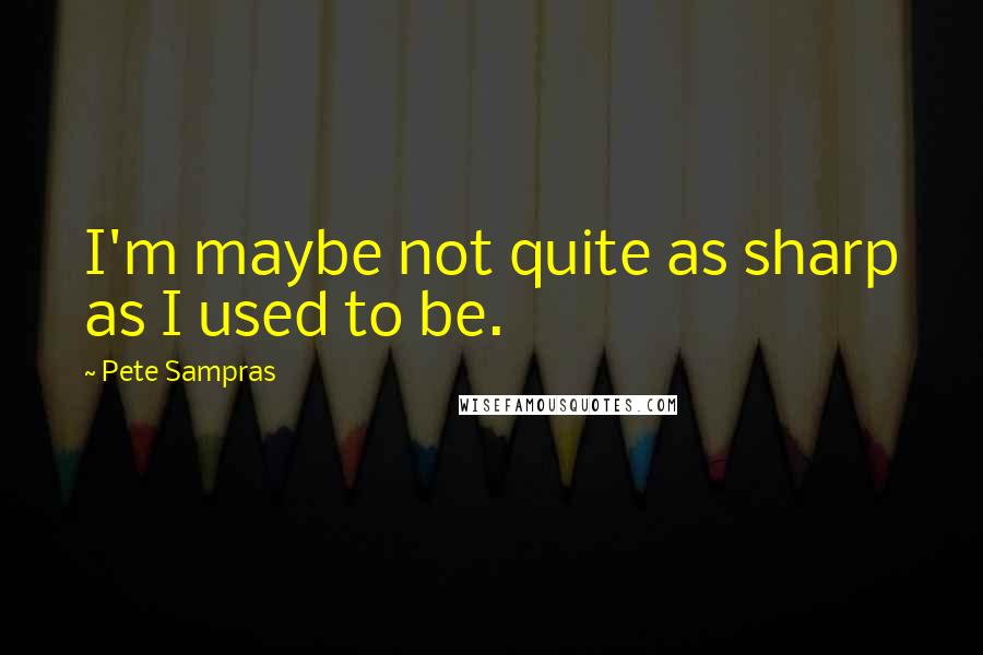 Pete Sampras Quotes: I'm maybe not quite as sharp as I used to be.