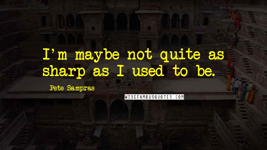 Pete Sampras Quotes: I'm maybe not quite as sharp as I used to be.