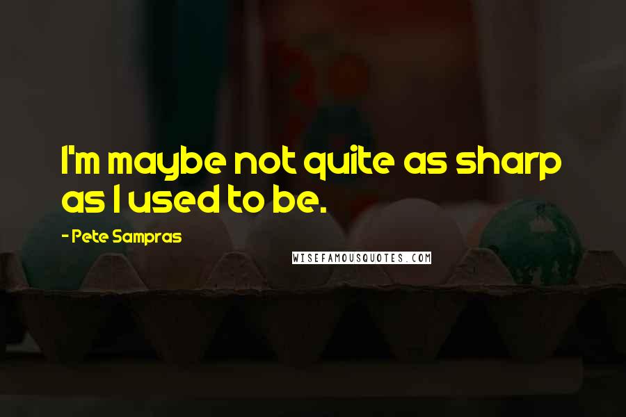 Pete Sampras Quotes: I'm maybe not quite as sharp as I used to be.