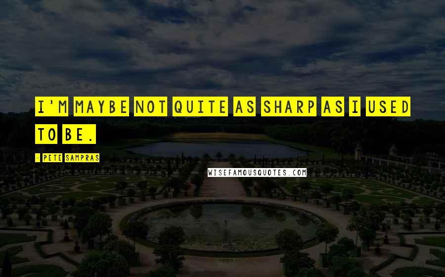 Pete Sampras Quotes: I'm maybe not quite as sharp as I used to be.