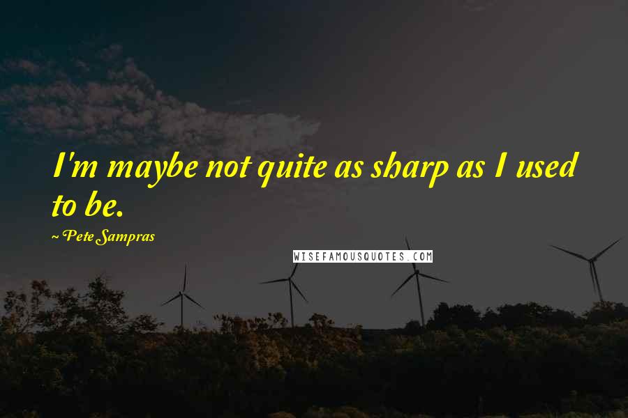 Pete Sampras Quotes: I'm maybe not quite as sharp as I used to be.