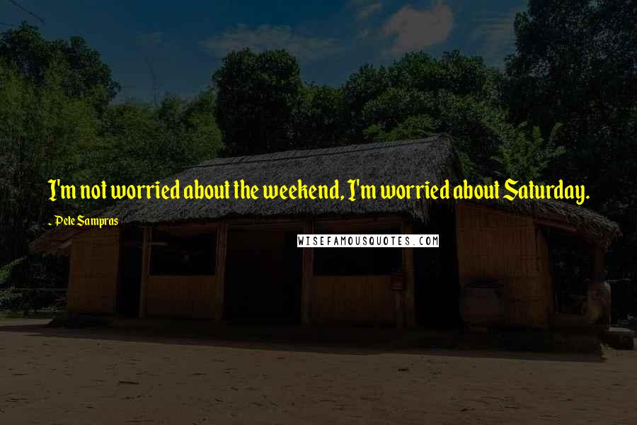 Pete Sampras Quotes: I'm not worried about the weekend, I'm worried about Saturday.